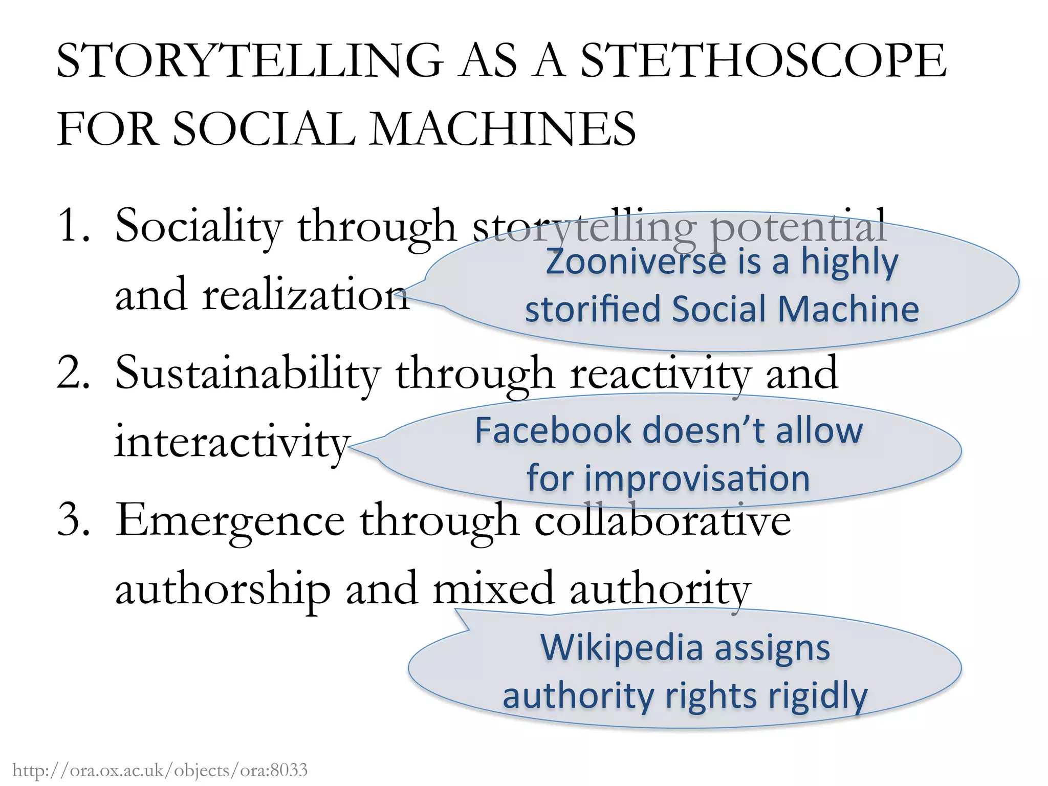 STORYTELLING AS A STETHOSCOPE
FOR SOCIAL MACHINES
1.  Sociality through storytelling potential
and realization
2.  Sustainability through reactivity and
interactivity
3.  Emergence through collaborative
authorship and mixed authority
Zooniverse	is	a	highly	
storiﬁed	Social	Machine	
Facebook	doesn’t	allow	
for	improvisa/on	
Wikipedia	assigns	
authority	rights	rigidly	
http://ora.ox.ac.uk/objects/ora:8033
 