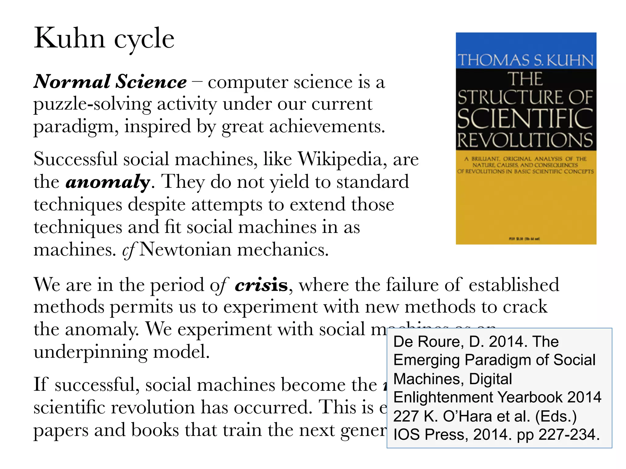 Normal Science – computer science is a
puzzle-solving activity under our current
paradigm, inspired by great achievements. 
Successful social machines, like Wikipedia, are
the anomaly. They do not yield to standard
techniques despite attempts to extend those
techniques and ﬁt social machines in as
machines. cf Newtonian mechanics.
Kuhn cycle
We are in the period of crisis, where the failure of established
methods permits us to experiment with new methods to crack
the anomaly. We experiment with social machines as an
underpinning model.
If successful, social machines become the new paradigm and
scientiﬁc revolution has occurred. This is evidenced by the
papers and books that train the next generation. 
De Roure, D. 2014. The
Emerging Paradigm of Social
Machines, Digital
Enlightenment Yearbook 2014
227 K. O’Hara et al. (Eds.)
IOS Press, 2014. pp 227-234.
 