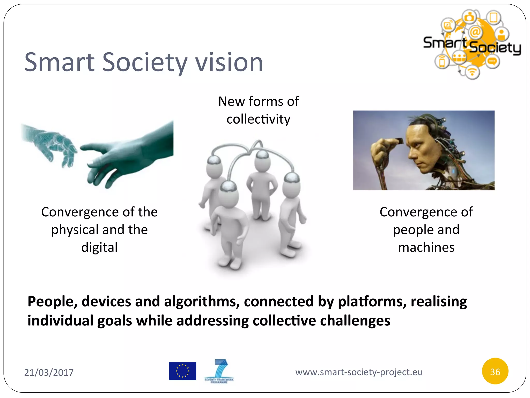 Smart	Society	vision	
21/03/2017	 www.smart-society-project.eu	 36	
Convergence	of	the	
physical	and	the	
digital	
Convergence	of	
people	and	
machines	
New	forms	of	
collec/vity	
People,	devices	and	algorithms,	connected	by	pla6orms,	realising	
individual	goals	while	addressing	collec9ve	challenges	
 