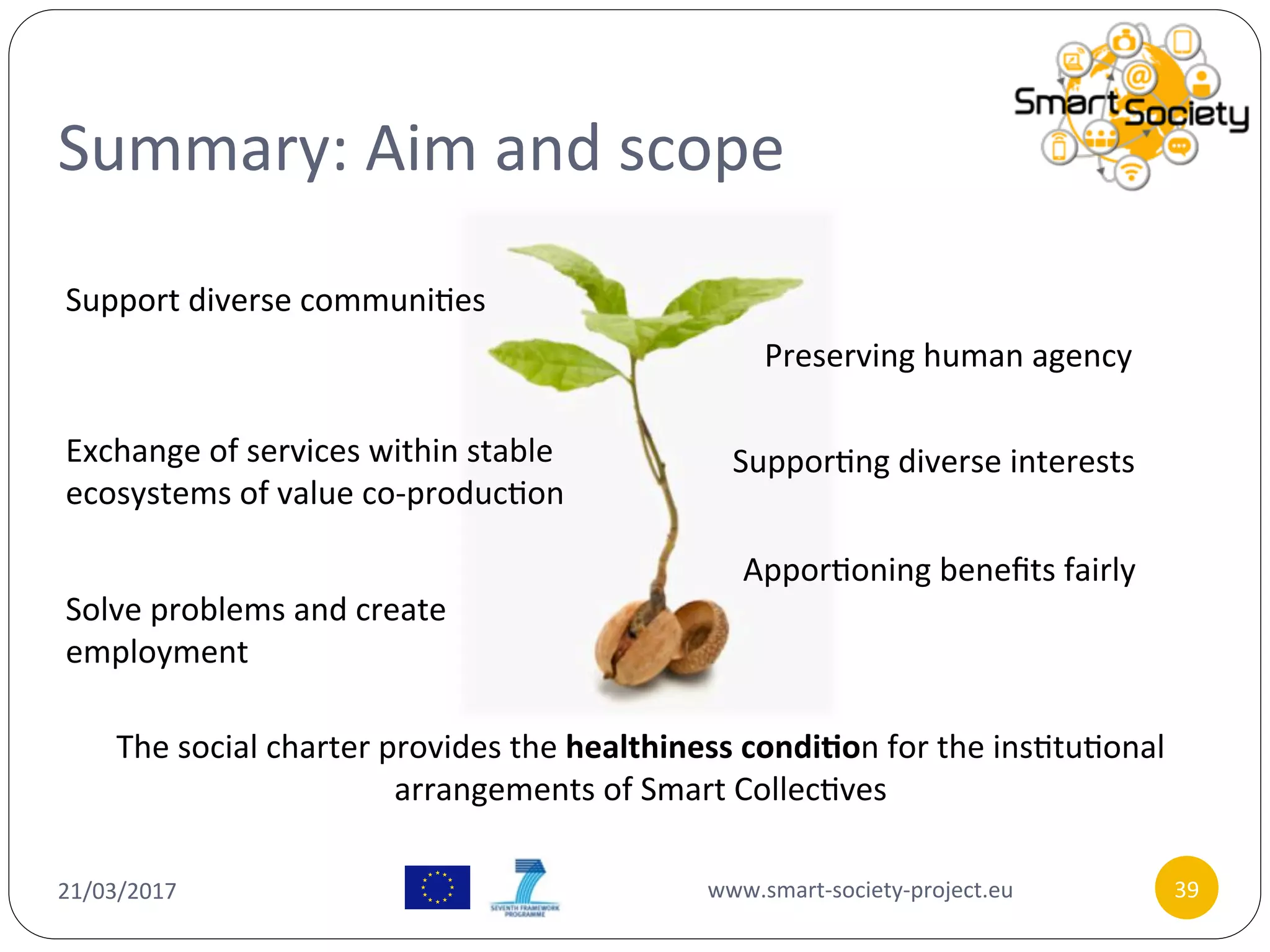 Summary:	Aim	and	scope	
21/03/2017	 www.smart-society-project.eu	 39	
Support	diverse	communi/es	
Exchange	of	services	within	stable	
ecosystems	of	value	co-produc/on	
Solve	problems	and	create	
employment	
Preserving	human	agency	
Suppor/ng	diverse	interests	
Appor/oning	beneﬁts	fairly	
The	social	charter	provides	the	healthiness	condi9on	for	the	ins/tu/onal	
arrangements	of	Smart	Collec/ves	
 