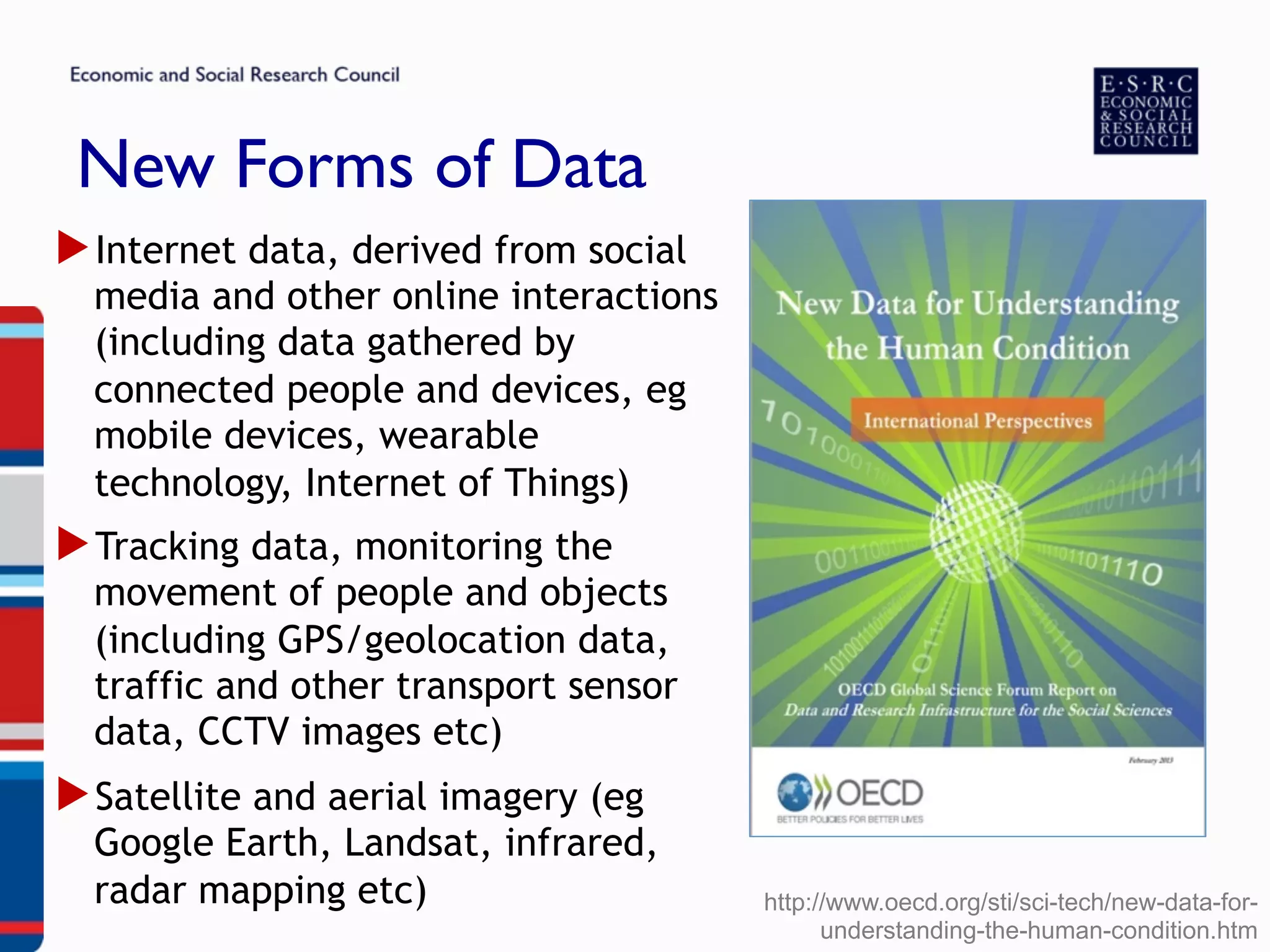 New Forms of Data
▶ Internet data, derived from social
media and other online interactions
(including data gathered by
connected people and devices, eg
mobile devices, wearable
technology, Internet of Things)
▶ Tracking data, monitoring the
movement of people and objects
(including GPS/geolocation data,
traffic and other transport sensor
data, CCTV images etc)
▶ Satellite and aerial imagery (eg
Google Earth, Landsat, infrared,
radar mapping etc) http://www.oecd.org/sti/sci-tech/new-data-for-
understanding-the-human-condition.htm
 