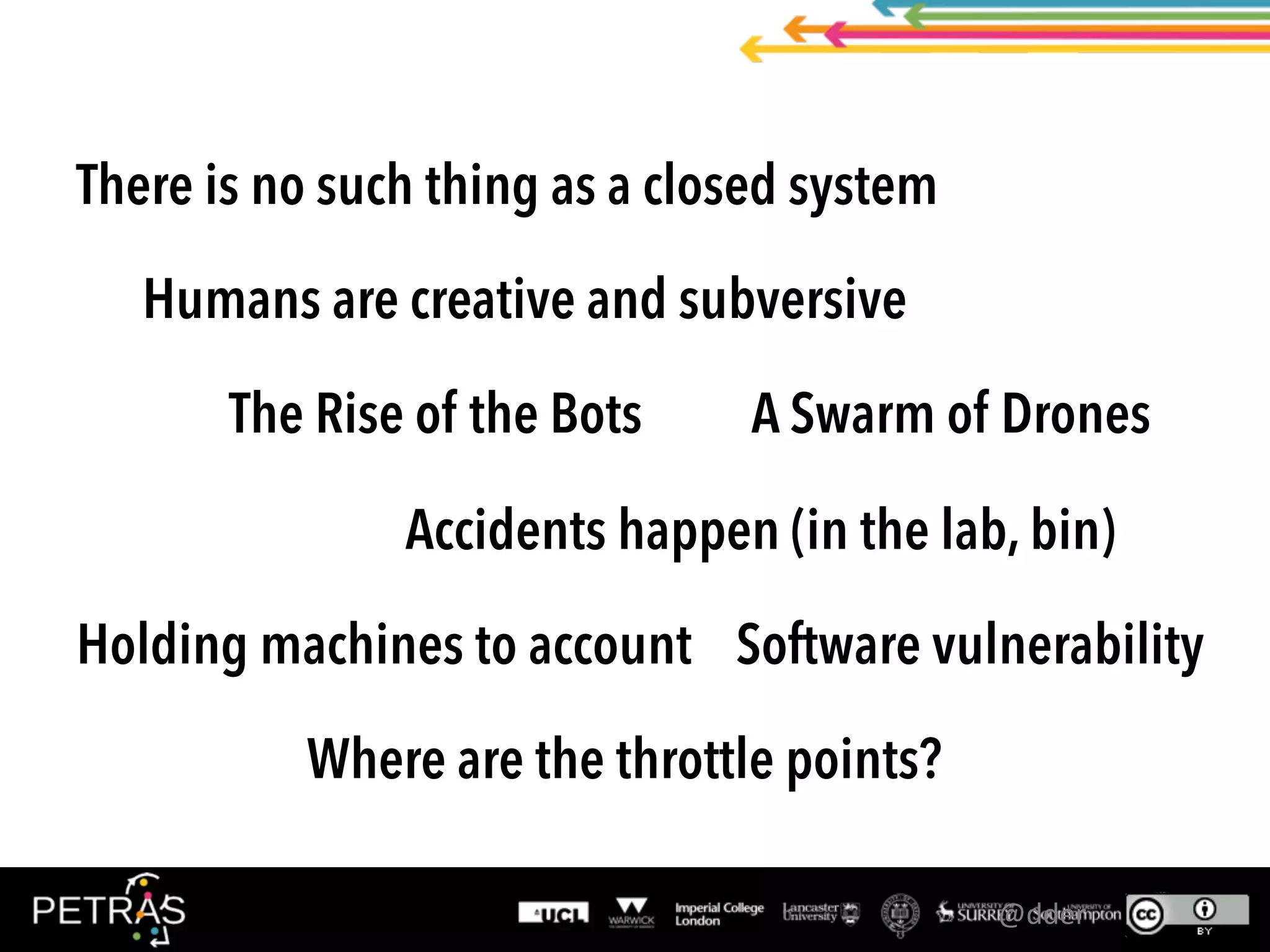 There is no such thing as a closed system
Humans are creative and subversive
The Rise of the Bots A Swarm of Drones
Accidents happen (in the lab, bin)
Holding machines to account Software vulnerability
Where are the throttle points?
@dder	
 