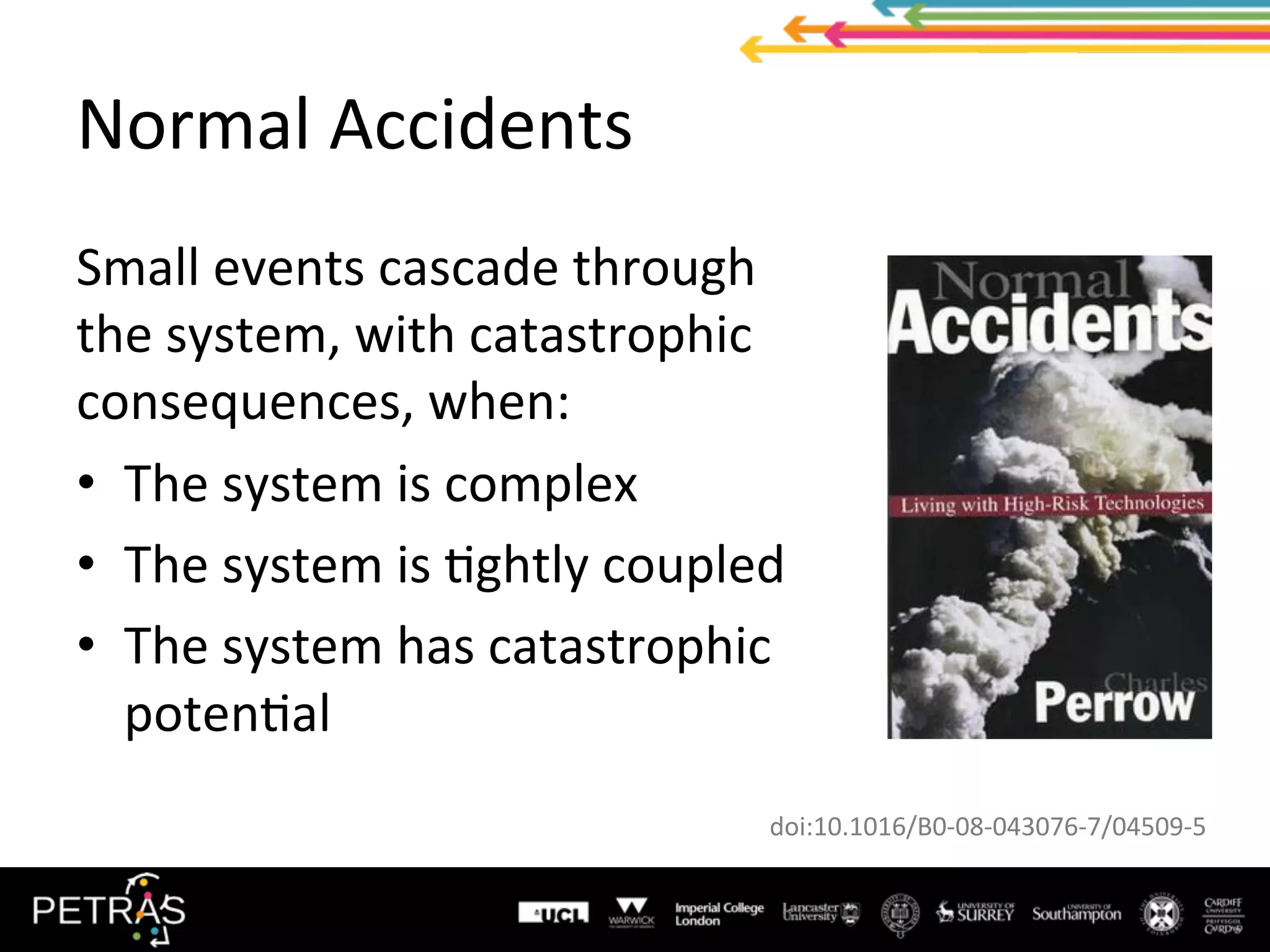 Normal	Accidents	
Small	events	cascade	through	
the	system,	with	catastrophic	
consequences,	when:	
•  The	system	is	complex	
•  The	system	is	/ghtly	coupled	
•  The	system	has	catastrophic	
poten/al	
doi:10.1016/B0-08-043076-7/04509-5	
 