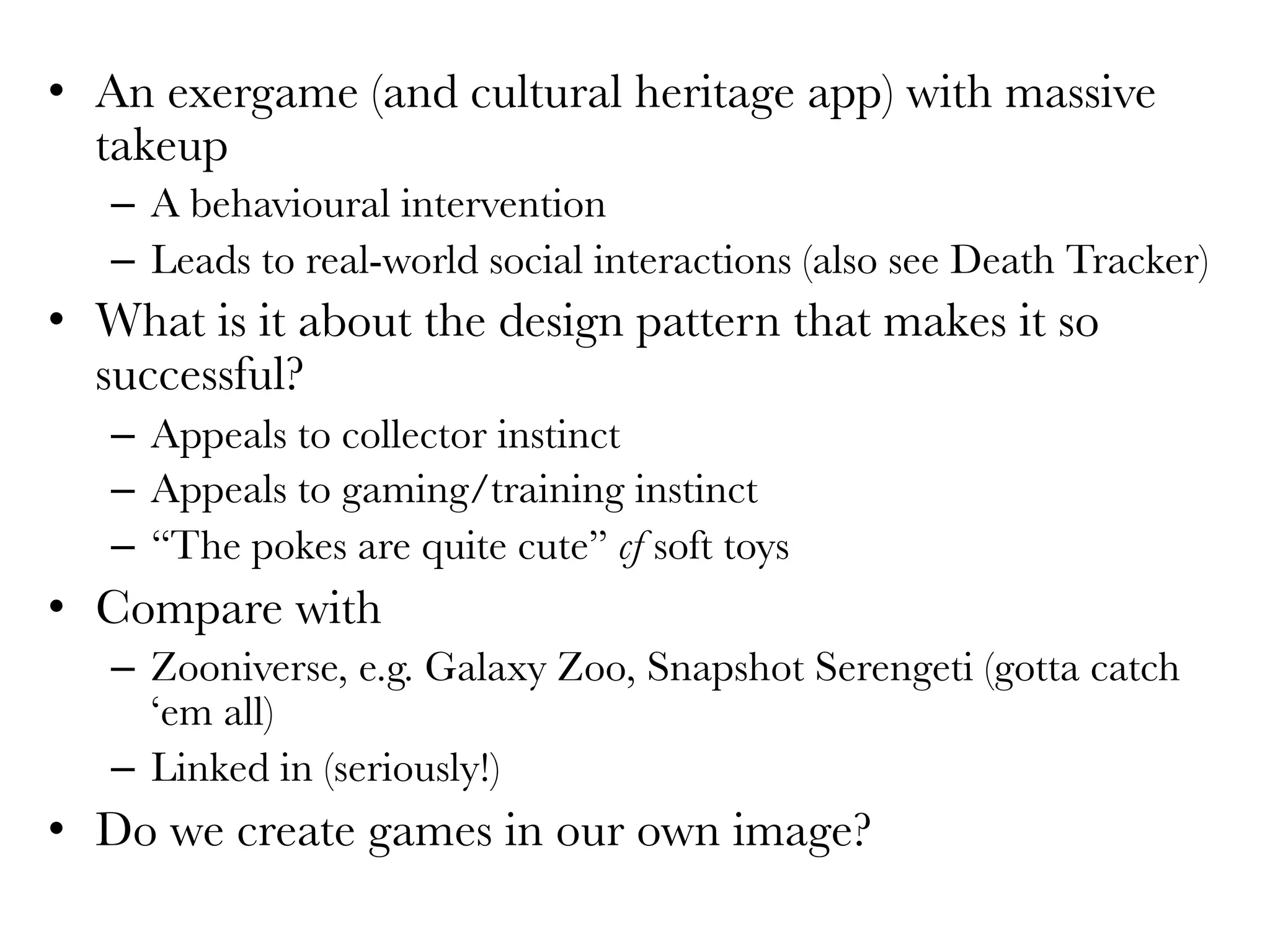 •  An exergame (and cultural heritage app) with massive
takeup
–  A behavioural intervention 
–  Leads to real-world social interactions (also see Death Tracker)
•  What is it about the design pattern that makes it so
successful?
–  Appeals to collector instinct
–  Appeals to gaming/training instinct
–  “The pokes are quite cute” cf soft toys
•  Compare with
–  Zooniverse, e.g. Galaxy Zoo, Snapshot Serengeti (gotta catch
‘em all)
–  Linked in (seriously!)
•  Do we create games in our own image?
 