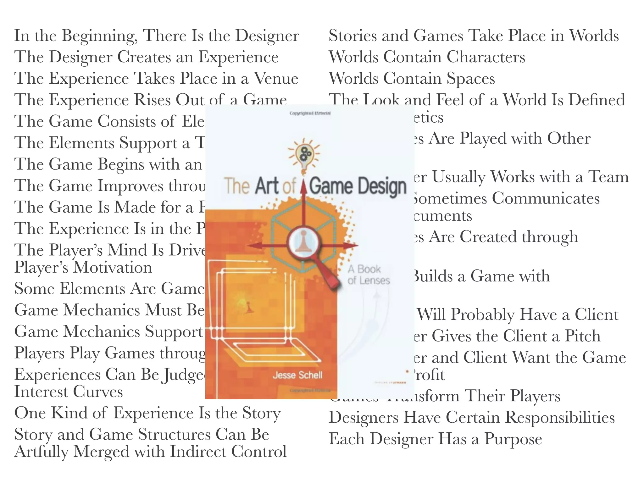 In the Beginning, There Is the Designer
The Designer Creates an Experience
The Experience Takes Place in a Venue
The Experience Rises Out of a Game
The Game Consists of Elements
The Elements Support a Theme
The Game Begins with an Idea
The Game Improves through Iteration
The Game Is Made for a Player
The Experience Is in the Player’s Mind
The Player’s Mind Is Driven by the
Player’s Motivation
Some Elements Are Game Mechanics
Game Mechanics Must Be in Balance
Game Mechanics Support Puzzles
Players Play Games through an Interface
Experiences Can Be Judged by Their
Interest Curves
One Kind of Experience Is the Story
Story and Game Structures Can Be
Artfully Merged with Indirect Control

Stories and Games Take Place in Worlds
Worlds Contain Characters
Worlds Contain Spaces
The Look and Feel of a World Is Deﬁned
by Its Aesthetics
Some Games Are Played with Other
Players
The Designer Usually Works with a Team
The Team Sometimes Communicates
through Documents
Good Games Are Created through
Playtesting
The Team Builds a Game with
Technology
Your Game Will Probably Have a Client
The Designer Gives the Client a Pitch
The Designer and Client Want the Game
to Make a Proﬁt
Games Transform Their Players
Designers Have Certain Responsibilities
Each Designer Has a Purpose
 