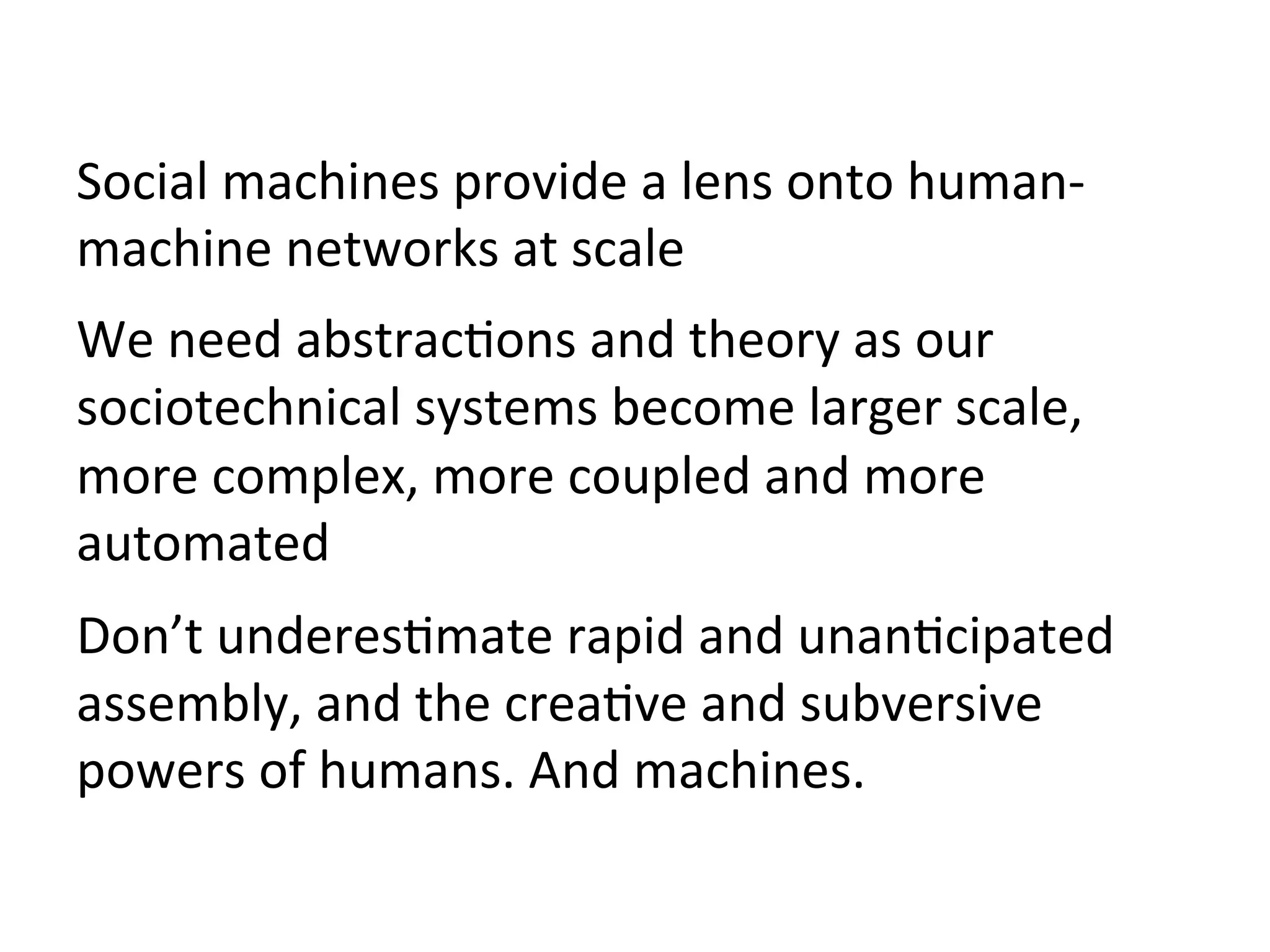 Social	machines	provide	a	lens	onto	human-
machine	networks	at	scale	
We	need	abstrac/ons	and	theory	as	our	
sociotechnical	systems	become	larger	scale,	
more	complex,	more	coupled	and	more	
automated	
Don’t	underes/mate	rapid	and	unan/cipated	
assembly,	and	the	crea/ve	and	subversive	
powers	of	humans.	And	machines.	
	
 