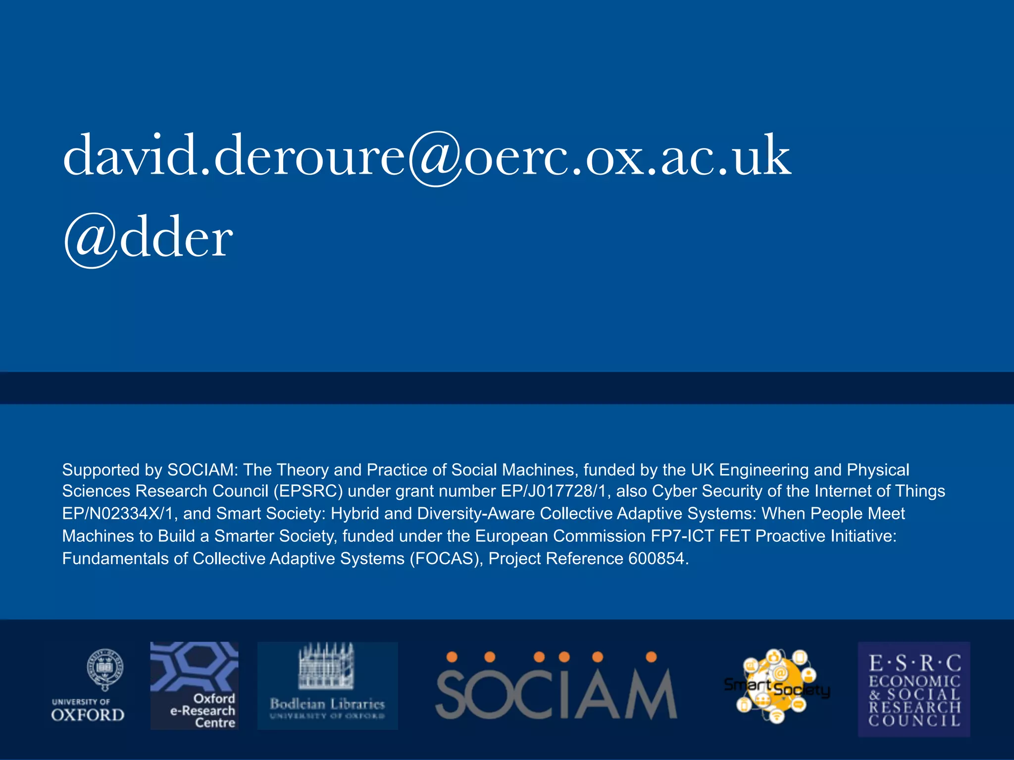 david.deroure@oerc.ox.ac.uk
@dder
Supported by SOCIAM: The Theory and Practice of Social Machines, funded by the UK Engineering and Physical
Sciences Research Council (EPSRC) under grant number EP/J017728/1, also Cyber Security of the Internet of Things
EP/N02334X/1, and Smart Society: Hybrid and Diversity-Aware Collective Adaptive Systems: When People Meet
Machines to Build a Smarter Society, funded under the European Commission FP7-ICT FET Proactive Initiative:
Fundamentals of Collective Adaptive Systems (FOCAS), Project Reference 600854.
 