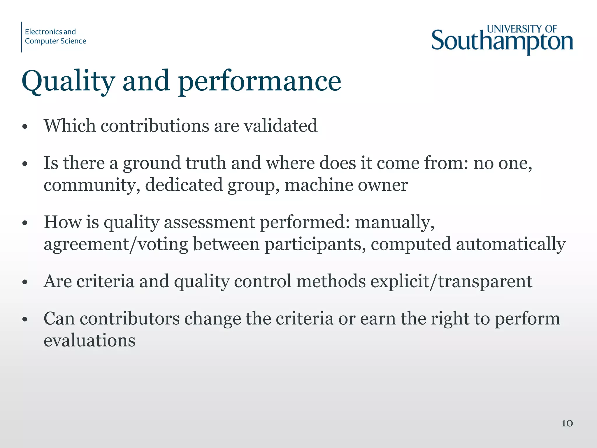 Quality and performance
• Which contributions are validated
• Is there a ground truth and where does it come from: no one,
community, dedicated group, machine owner
• How is quality assessment performed: manually,
agreement/voting between participants, computed automatically
• Are criteria and quality control methods explicit/transparent
• Can contributors change the criteria or earn the right to perform
evaluations
10
 