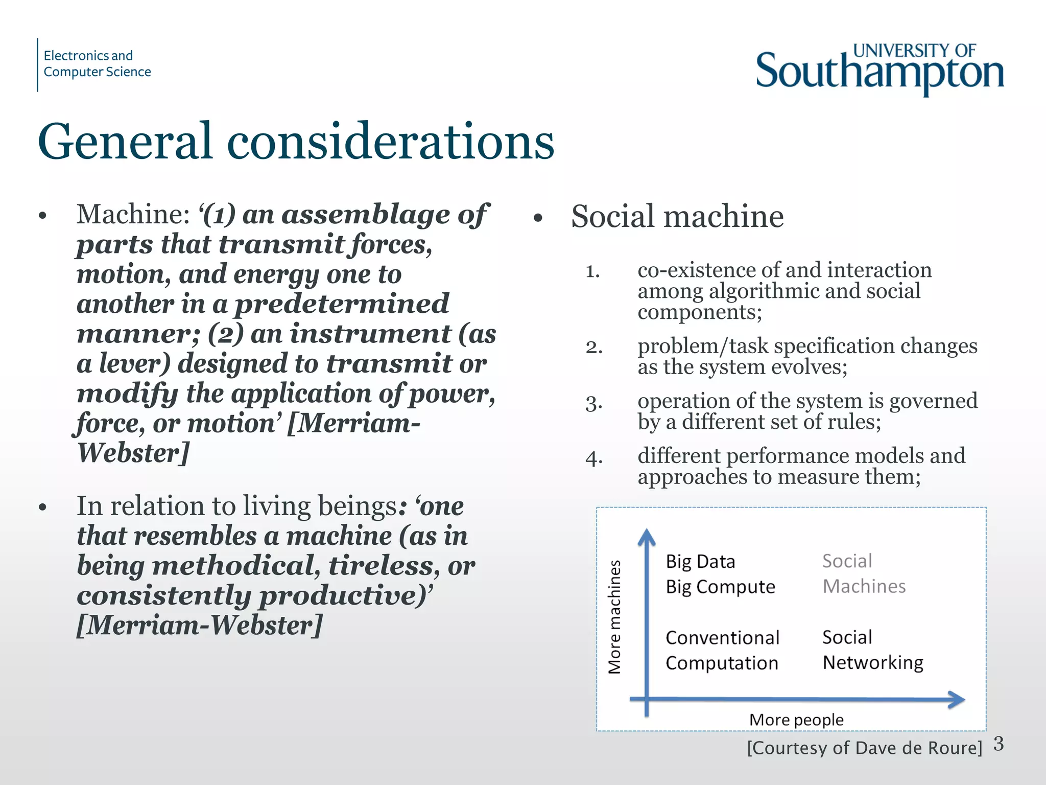 General considerations
• Machine: ‘(1) an assemblage of
parts that transmit forces,
motion, and energy one to
another in a predetermined
manner; (2) an instrument (as
a lever) designed to transmit or
modify the application of power,
force, or motion’ [Merriam-
Webster]
• In relation to living beings: ‘one
that resembles a machine (as in
being methodical, tireless, or
consistently productive)’
[Merriam-Webster]
• Social machine
1. co-existence of and interaction
among algorithmic and social
components;
2. problem/task specification changes
as the system evolves;
3. operation of the system is governed
by a different set of rules;
4. different performance models and
approaches to measure them;
3[Courtesy of Dave de Roure]
 