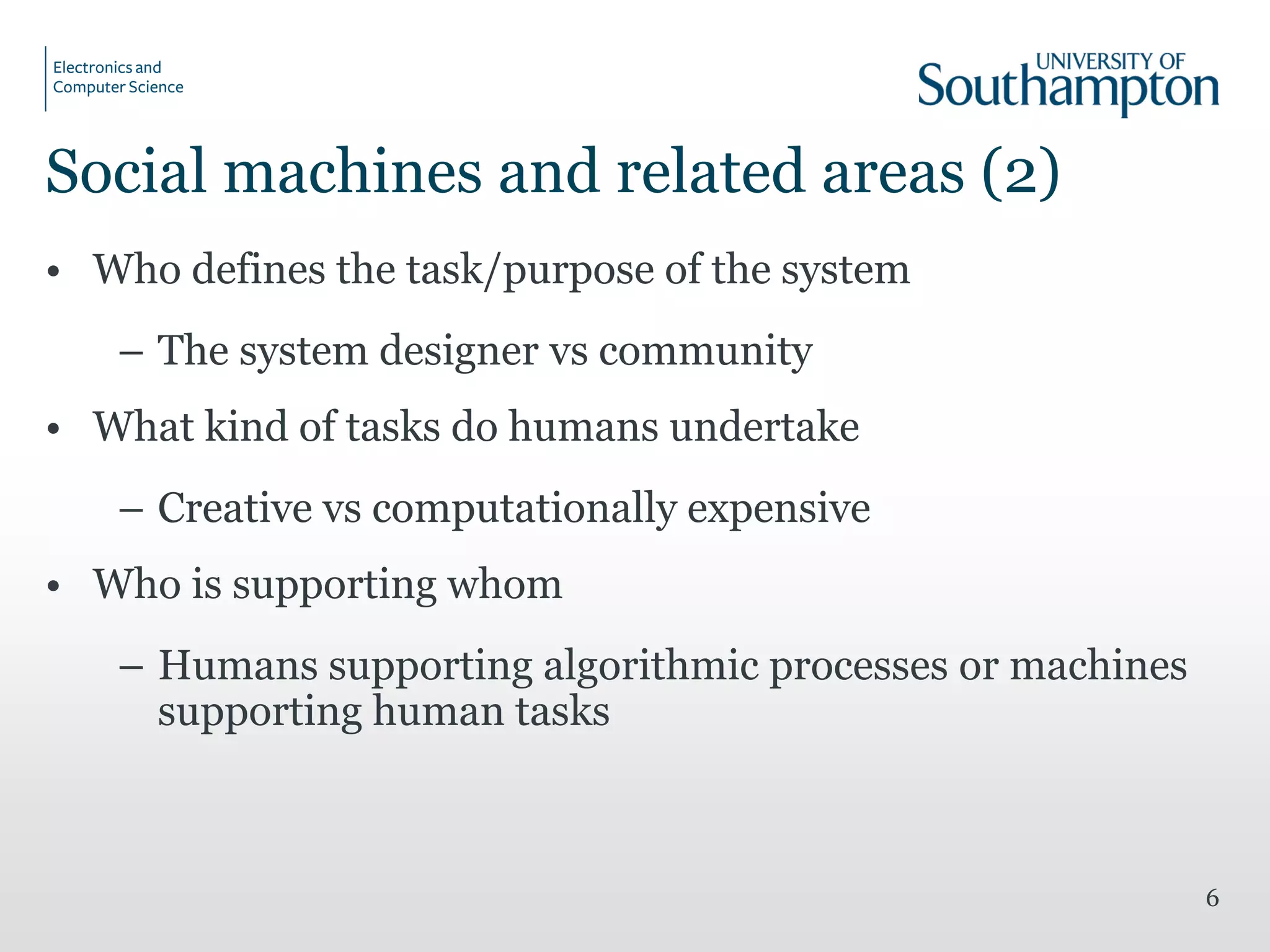 Social machines and related areas (2)
• Who defines the task/purpose of the system
– The system designer vs community
• What kind of tasks do humans undertake
– Creative vs computationally expensive
• Who is supporting whom
– Humans supporting algorithmic processes or machines
supporting human tasks
6
 