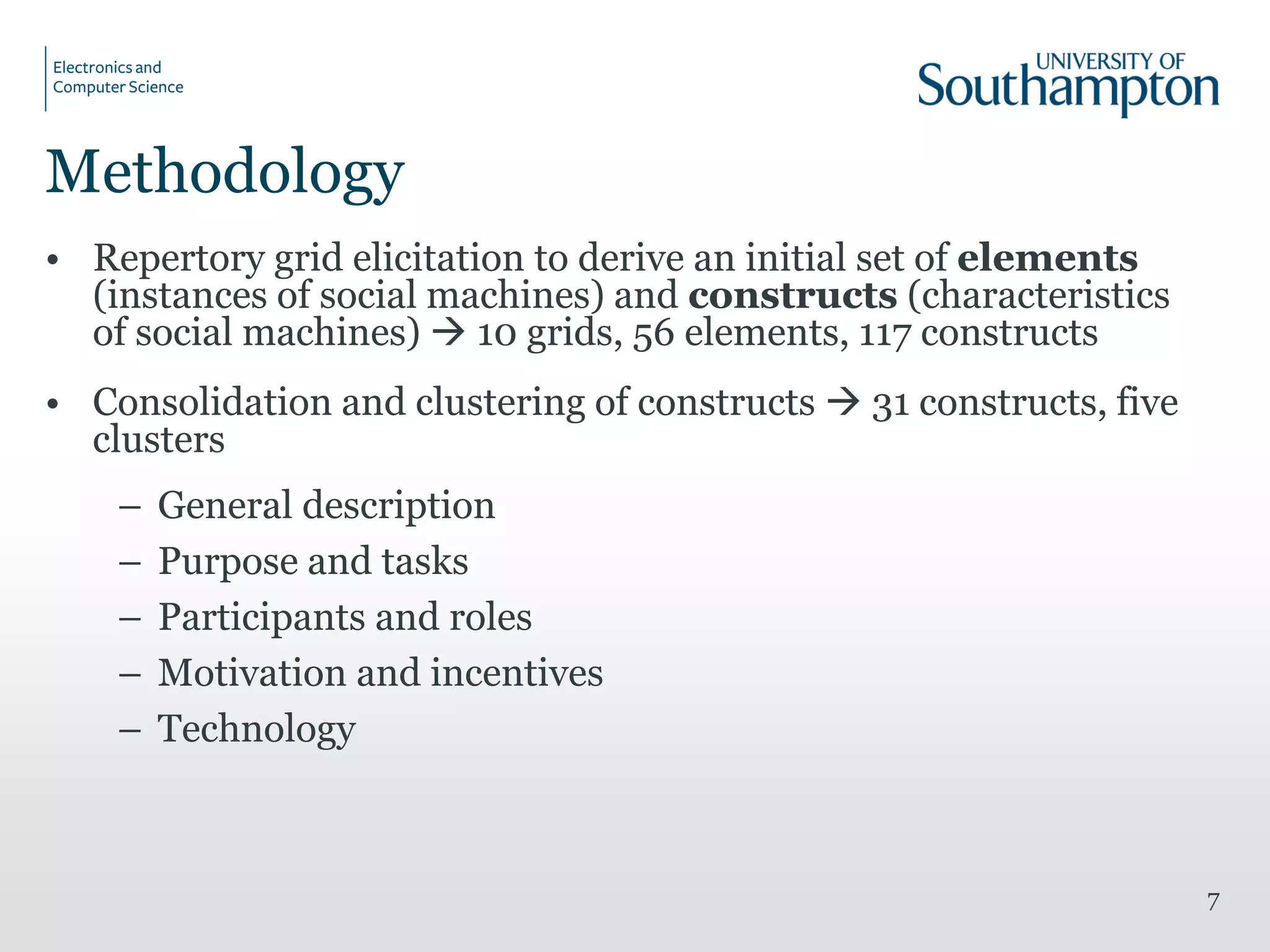 Methodology
• Repertory grid elicitation to derive an initial set of elements
(instances of social machines) and constructs (characteristics
of social machines)  10 grids, 56 elements, 117 constructs
• Consolidation and clustering of constructs  31 constructs, five
clusters
– General description
– Purpose and tasks
– Participants and roles
– Motivation and incentives
– Technology
7
 