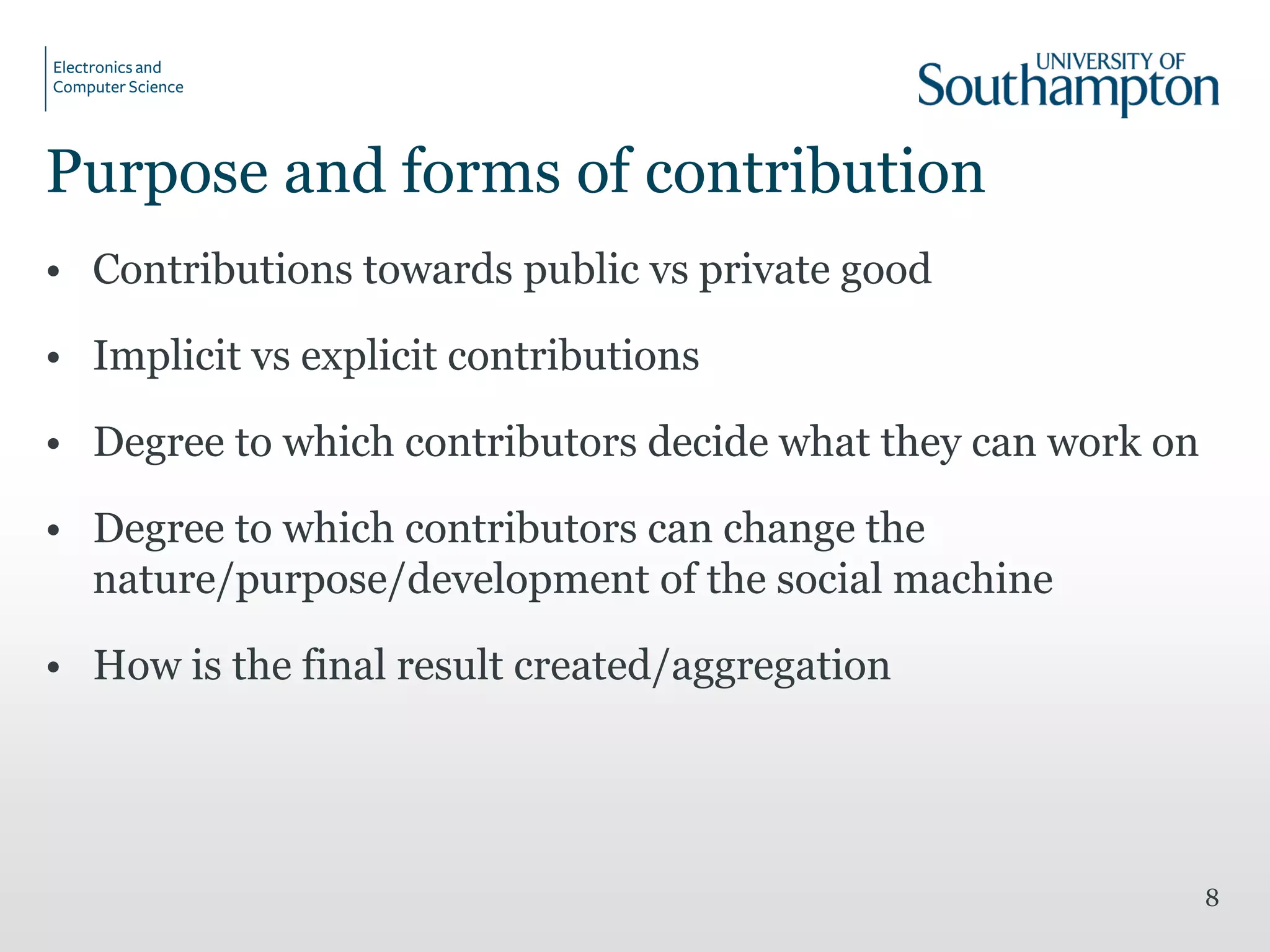 Purpose and forms of contribution
• Contributions towards public vs private good
• Implicit vs explicit contributions
• Degree to which contributors decide what they can work on
• Degree to which contributors can change the
nature/purpose/development of the social machine
• How is the final result created/aggregation
8
 