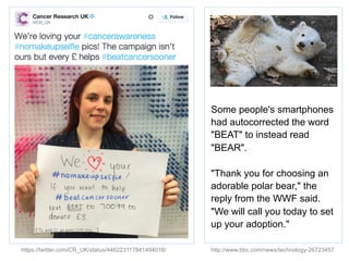 https://twitter.com/CR_UK/status/446223117841494016/
Some people's smartphones
had autocorrected the word
"BEAT" to instead read
"BEAR".
"Thank you for choosing an
adorable polar bear," the
reply from the WWF said.
"We will call you today to set
up your adoption."
http://www.bbc.com/news/technology-26723457
 