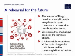 A rehearsal for the future
▶  The Internet of Things
describes a world in which
everyday objects are
connected to a network so
that data can be shared.
▶  But it is really as much about
people as the inanimate
objects.
▶  It is impossible to anticipate
all the social changes that
could be created by
connecting billions of devices.
https://www.gov.uk/government/publications/internet-of-things-blackett-review
 