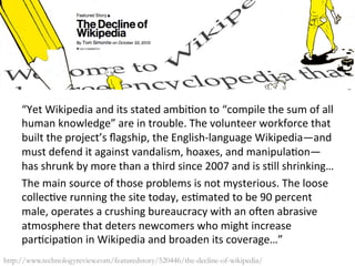 “Yet	
  Wikipedia	
  and	
  its	
  stated	
  ambi6on	
  to	
  “compile	
  the	
  sum	
  of	
  all	
  
human	
  knowledge”	
  are	
  in	
  trouble.	
  The	
  volunteer	
  workforce	
  that	
  
built	
  the	
  project’s	
  ﬂagship,	
  the	
  English-­‐language	
  Wikipedia—and	
  
must	
  defend	
  it	
  against	
  vandalism,	
  hoaxes,	
  and	
  manipula6on—
has	
  shrunk	
  by	
  more	
  than	
  a	
  third	
  since	
  2007	
  and	
  is	
  s6ll	
  shrinking…	
  	
  
The	
  main	
  source	
  of	
  those	
  problems	
  is	
  not	
  mysterious.	
  The	
  loose	
  
collec6ve	
  running	
  the	
  site	
  today,	
  es6mated	
  to	
  be	
  90	
  percent	
  
male,	
  operates	
  a	
  crushing	
  bureaucracy	
  with	
  an	
  oSen	
  abrasive	
  
atmosphere	
  that	
  deters	
  newcomers	
  who	
  might	
  increase	
  
par6cipa6on	
  in	
  Wikipedia	
  and	
  broaden	
  its	
  coverage…”	
  
	
  http://www.technologyreview.com/featuredstory/520446/the-decline-of-wikipedia/
 