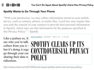 http://www.wired.com/2015/08/cant-squat-spotifys-eerie-new-privacy-policy/
Spotify Wants to Go Through Your Phone
“With your permission, we may collect information stored on your mobile
device, such as contacts, photos, or media files. Local law may require that
you seek the consent of your contacts to provide their personal information
to Spotify, which may use that information for the purposes specified in
this Privacy Policy.” – Spotify
Like a jealous ex, Spotify wants to see (and collect) your photos and
see who you’re talking to. What kind of media files Spotify will
collect from you is vague, and why the company needs it is unclear,
but it’s doing it regardless. Also, the fact that Spotify expects you to
go through your contact list and ask everyone for their consent in
sharing their data with Spotify is–what’s the word? Oh yes: it’s
ridiculous.
 