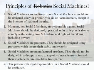 Principles of Robotics Social Machines?
1.  Social Machines are multi-use tools. Social Machines should not
be designed solely or primarily to kill or harm humans, except in
the interests of national security.
2.  Humans, not Social Machines, are responsible agents. Social
Machines should be designed; operated as far as is practicable to
comply with existing laws & fundamental rights & freedoms,
including privacy.
3.  Social Machines are products. They should be designed using
processes which assure their safety and security.
4.  Social Machines are manufactured artefacts. They should not be
designed in a deceptive way to exploit vulnerable users; instead
their machine nature should be transparent.
5.  The person with legal responsibility for a Social Machine should
be attributed.
 