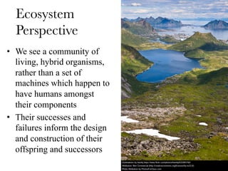 Ecosystem
Perspective
•  We see a community of
living, hybrid organisms,
rather than a set of
machines which happen to
have humans amongst
their components
•  Their successes and
failures inform the design
and construction of their
offspring and successors
 