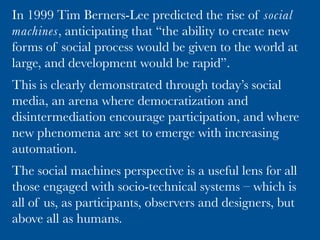 Normal Science – computer science is a
puzzle-solving activity under our current
paradigm, inspired by great achievements. 
Successful social machines, like Wikipedia, are
the anomaly. They do not yield to standard
techniques despite attempts to extend those
techniques and ﬁt social machines in as
machines. cf Newtonian mechanics.
Kuhn cycle
We are in the period of crisis, where the failure of established
methods permits us to experiment with new methods to crack
the anomaly. We experiment with social machines as an
underpinning model.
If successful, social machines become the new paradigm and
scientiﬁc revolution has occurred. This is evidenced by the
papers and books that train the next generation. 
De Roure, D. 2014. The
Emerging Paradigm of Social
Machines, Digital
Enlightenment Yearbook 2014
227 K. O’Hara et al. (Eds.)
IOS Press, 2014. pp 227-234.
 