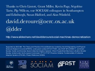 david.deroure@oerc.ox.ac.uk
@dder
Thanks to Chris Lintott, Grant Miller, Kevin Page, Ségolène
Tarte, Pip Willcox, our SOCIAM colleagues in Southampton
and Edinburgh, Susan Halford, and Alan Winﬁeld. 
http://www.slideshare.net/davidderoure/social-machines-democratization
Supported by SOCIAM: The Theory and Practice of Social Machines, funded by the UK Engineering and Physical
Sciences Research Council (EPSRC), under grant number EP/J017728/1, also FAST EP/L019981/1, and Smart
Society: Hybrid and Diversity-Aware Collective Adaptive Systems: When People Meet Machines to Build a Smarter
Society, funded under the European Commission FP7-ICT FET Proactive Initiative: Fundamentals of Collective
Adaptive Systems (FOCAS), Project Reference 600854.
 