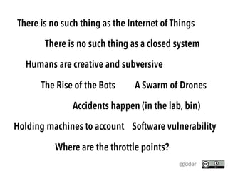 There is no such thing as the Internet of Things
There is no such thing as a closed system
Humans are creative and subversive
The Rise of the Bots A Swarm of Drones
Accidents happen (in the lab, bin)
Holding machines to account Software vulnerability
Where are the throttle points?
@dder
 