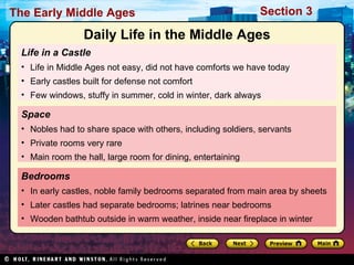 Life in a Castle Life in Middle Ages not easy, did not have comforts we have today Early castles built for defense not comfort Few windows, stuffy in summer, cold in winter, dark always Bedrooms In early castles, noble family bedrooms separated from main area by sheets Later castles had separate bedrooms; latrines near bedrooms Wooden bathtub outside in warm weather, inside near fireplace in winter Space Nobles had to share space with others, including soldiers, servants Private rooms very rare Main room the hall, large room for dining, entertaining Daily Life in the Middle Ages 