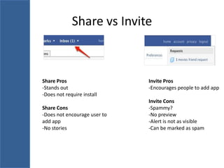 Share vs Invite



Share Pros                    Invite Pros
-Stands out                   -Encourages people to add app
-Does not require install
                              Invite Cons
Share Cons                    -Spammy?
-Does not encourage user to   -No preview
add app                       -Alert is not as visible
-No stories                   -Can be marked as spam
 