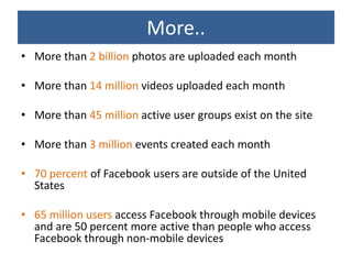 More..
• More than 2 billion photos are uploaded each month

• More than 14 million videos uploaded each month

• More than 45 million active user groups exist on the site

• More than 3 million events created each month

• 70 percent of Facebook users are outside of the United
  States

• 65 million users access Facebook through mobile devices
  and are 50 percent more active than people who access
  Facebook through non-mobile devices
 