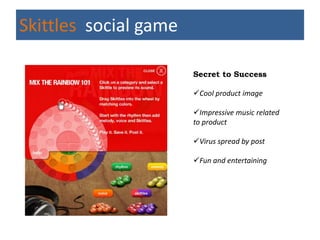 Skittles social game

                       Secret to Success

                       Cool product image

                       Impressive music related
                       to product

                       Virus spread by post

                       Fun and entertaining
 