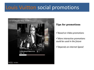 Louis Vuitton social promotions

                     Tips for promotions


                     Based on Video promotions

                     More interactive promotions
                     could be used in the future

                     Depends on internet Speed
 