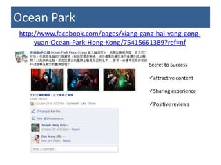 Ocean Park
http://www.facebook.com/pages/xiang-gang-hai-yang-gong-
     yuan-Ocean-Park-Hong-Kong/75415661389?ref=nf

                                       Secret to Success

                                       attractive content

                                       Sharing experience

                                       Positive reviews
 