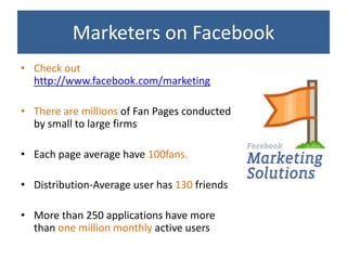 Marketers on Facebook
• Check out
  http://www.facebook.com/marketing

• There are millions of Fan Pages conducted
  by small to large firms

• Each page average have 100fans.

• Distribution-Average user has 130 friends

• More than 250 applications have more
  than one million monthly active users
 