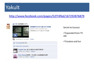 Yakult
 http://www.facebook.com/pages/52f74fbd/167292876879


                                     Secret to Success

                                     Expanded from TV
                                     ads

                                     Creative and fun
 