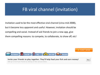 FB viral channel (invitation)

Invitation used to be the most effective viral channel (circa mid 2008),
but it become less apparent and useful. However, invitation should be
compelling and social. Instead of ask friends to join a new app, give
them compelling reasons: to compete, to collaborate, to show off, etc!
 