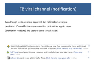 FB viral channel (notification)

Even though feeds are more apparent, but notification are more
persistent. It’s an effective communication protocol for app to users
(promotion + update) and users to users (social action)
 