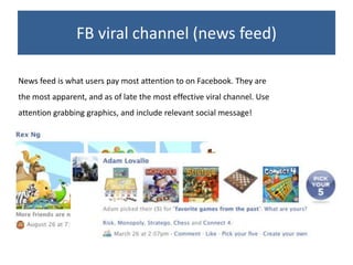 FB viral channel (news feed)

News feed is what users pay most attention to on Facebook. They are
the most apparent, and as of late the most effective viral channel. Use
attention grabbing graphics, and include relevant social message!
 