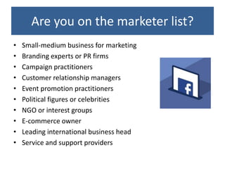 Are you on the marketer list?
•   Small-medium business for marketing
•   Branding experts or PR firms
•   Campaign practitioners
•   Customer relationship managers
•   Event promotion practitioners
•   Political figures or celebrities
•   NGO or interest groups
•   E-commerce owner
•   Leading international business head
•   Service and support providers
 