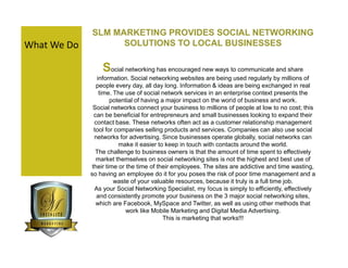 SLM MARKETING PROVIDES SOCIAL NETWORKING
What We Do         SOLUTIONS TO LOCAL BUSINESSES

                 Social networking has encouraged new ways to communicate and share
               information. Social networking websites are being used regularly by millions of
               people every day, all day long. Information & ideas are being exchanged in real
                time. The use of social network services in an enterprise context presents the
                     potential of having a major impact on the world of business and work.
              Social networks connect your business to millions of people at low to no cost; this
              can be beneficial for entrepreneurs and small businesses looking to expand their
              contact base. These networks often act as a customer relationship management
              tool for companies selling products and services. Companies can also use social
              networks for advertising. Since businesses operate globally, social networks can
                        make it easier to keep in touch with contacts around the world.
               The challenge to business owners is that the amount of time spent to effectively
               market themselves on social networking sites is not the highest and best use of
             their time or the time of their employees. The sites are addictive and time wasting,
             so having an employee do it for you poses the risk of poor time management and a
                      waste of your valuable resources, because it truly is a full time job.
              As your Social Networking Specialist, my focus is simply to efficiently, effectively
               and consistently promote your business on the 3 major social networking sites,
               which are Facebook, MySpace and Twitter, as well as using other methods that
                           work like Mobile Marketing and Digital Media Advertising.
                                          This is marketing that works!!!
 
