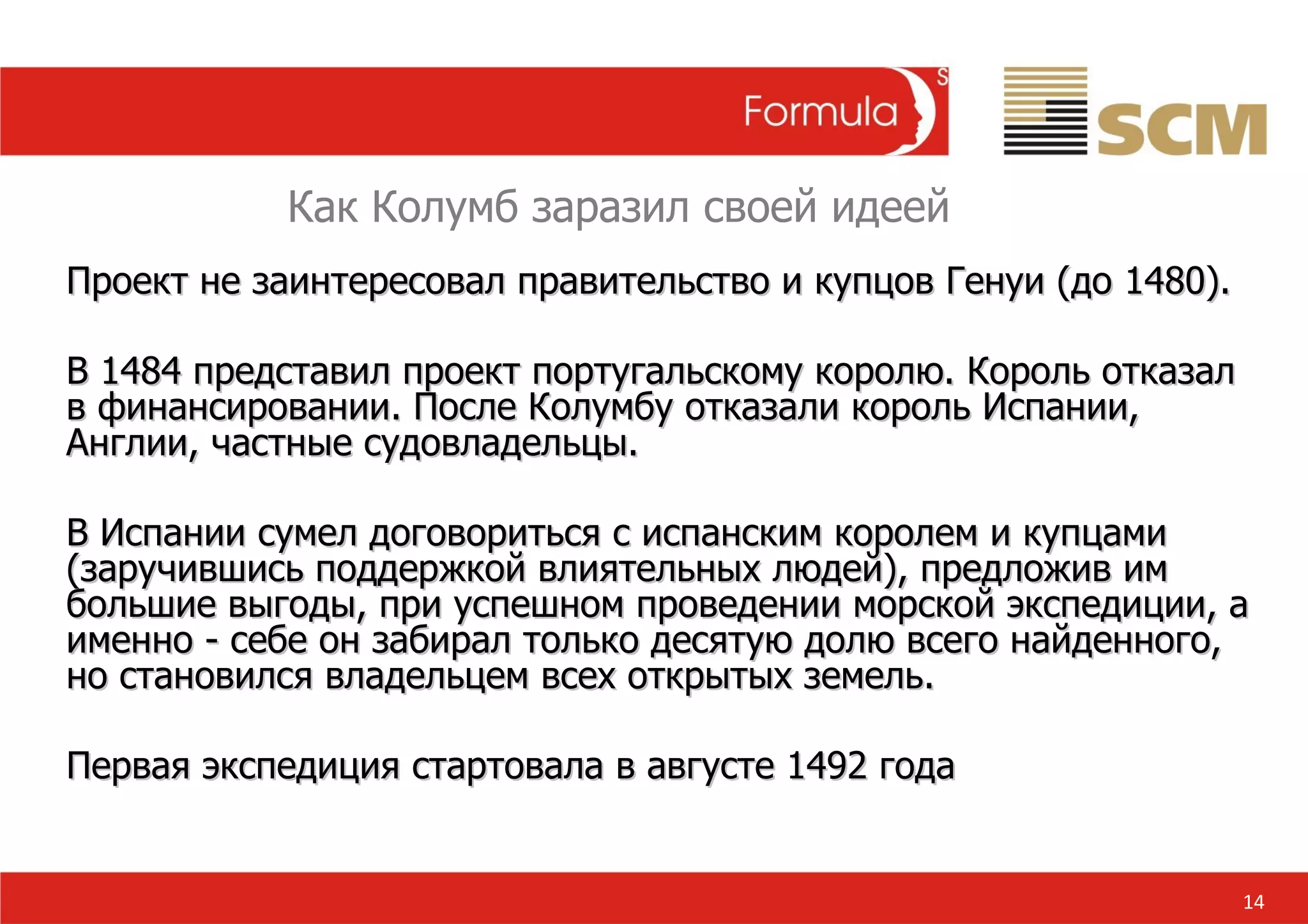 14 Как Колумб заразил своей идеей Проект не заинтересовал правительство и купцов Генуи (до 1480).  В 1484 представил проект португальскому королю. Король отказал в финансировании. После Колумбу отказали король Испании, Англии, частные судовладельцы. В Испании сумел договориться с испанским королем и купцами (заручившись поддержкой влиятельных людей), предложив им большие выгоды, при успешном проведении морской экспедиции, а именно - себе он забирал только десятую долю всего найденного, но становился владельцем всех открытых земель. Первая экспедиция стартовала в августе 1492 года 