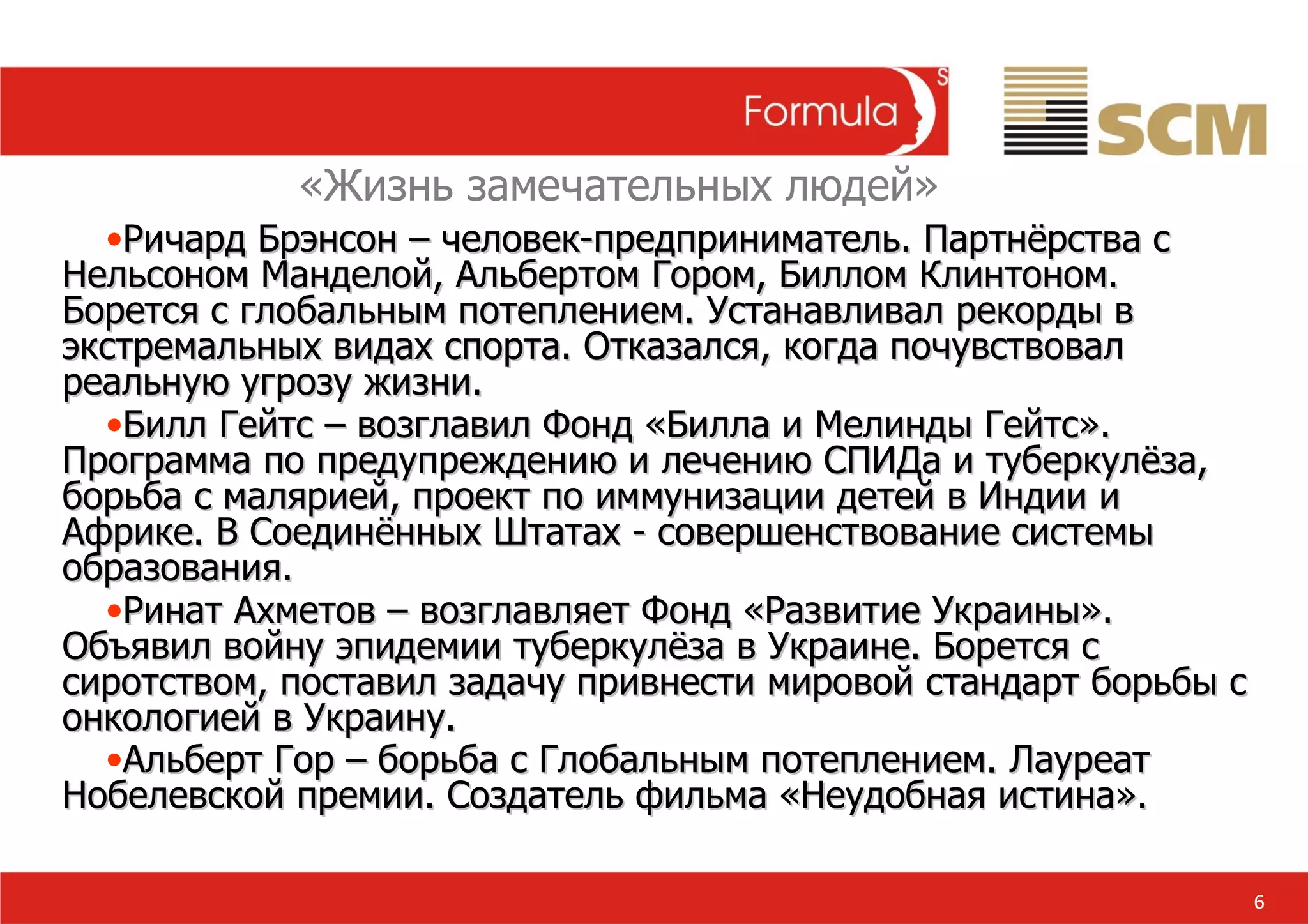 6 Ричард Брэнсон  –  человек-предприниматель. Партнёрства с Нельсоном Манделой, Альбертом Гором, Биллом Клинтоном. Борется с глобальным потеплением. Устанавливал рекорды в экстремальных видах спорта. Отказался, когда почувствовал реальную угрозу жизни. Билл Гейтс – возглавил Фонд «Билла и Мелинды Гейтс». Программа по предупреждению и лечению СПИДа и туберкулёза, борьба с малярией, проект по иммунизации детей в Индии и Африке. В Соединённых Штатах - совершенствование системы образования. Ринат Ахметов – возглавляет Фонд «Развитие Украины». Объявил войну эпидемии туберкулёза в Украине. Борется с сиротством, поставил задачу привнести мировой стандарт борьбы с онкологией в Украину. Альберт Гор – борьба с Глобальным потеплением. Лауреат Нобелевской премии. Создатель фильма «Неудобная истина». «Жизнь замечательных людей» 