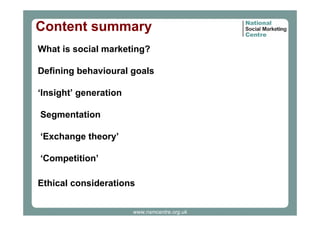 Content summary
What is social marketing?
Defining behavioural goals
‘Insight’ generation
Segmentation
‘Exchange theory’
‘Competition’
Ethical considerations
www.nsmcentre.org.uk

 
