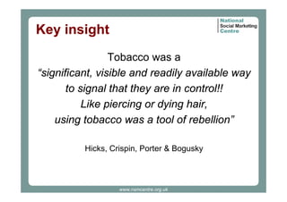 Key insight
Tobacco was a
“significant, visible and readily available way
to signal that they are in control!!
Like piercing or dying hair,
using tobacco was a tool of rebellion”
Hicks, Crispin, Porter & Bogusky

www.nsmcentre.org.uk

 