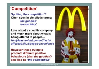 ‘Competition’
Spotting the competition?
Often seen in simplistic terms:
‘the goodies’
‘the baddies’
Less about a specific company
and much more about what is
being offered to people…
fun/pleasure/enjoyment/taste/
affordability/speed/convenience
However those trying to
promote different positive
behaviours (aka ‘the goodies’)
can also be ‘the competition’
CB-S 2006

www.nsmcentre.org.uk

 