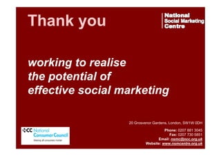 Thank you
working to realise
the potential of
effective social marketing
20 Grosvenor Gardens, London, SW1W 0DH

www.nsmcentre.org.uk

Phone: 0207 881 3045
Fax: 0207 730 5851
Email: nsmc@ncc.org.uk
Website: www.nsmcentre.org.uk

 