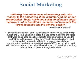 Copyright Atomic Dog Publishing, 2002
“differing from other areas of marketing only with
respect to the objectives of the marketer and his or her
organization. Social marketing seeks to influence social
behaviors not to benefit the marketer, but to benefit the
target audience and the general society."
-Kotler and Andreasen
• Social marketing was "born" as a discipline in the 1970s, when Philip
Kotler and Gerald Zaltman realized that the same marketing principles
that were being used to sell products to consumers could be used to
"sell" ideas, attitudes and behaviors. This technique has been used
extensively in international health programs, especially for
contraceptives and oral rehydration therapy (ORT), and is being used
with more frequency in the United States for such diverse topics as drug
abuse, heart disease and organ donation.
 