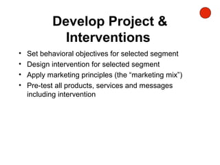 Develop Project &
Interventions
• Set behavioral objectives for selected segment
• Design intervention for selected segment
• Apply marketing principles (the “marketing mix”)
• Pre-test all products, services and messages
including intervention
 