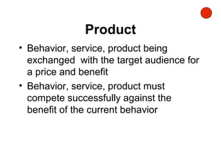 Product
• Behavior, service, product being
exchanged with the target audience for
a price and benefit
• Behavior, service, product must
compete successfully against the
benefit of the current behavior
 