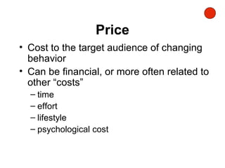 Price
• Cost to the target audience of changing
behavior
• Can be financial, or more often related to
other “costs”
– time
– effort
– lifestyle
– psychological cost
 
