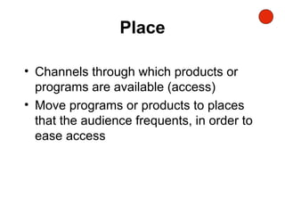 Place
• Channels through which products or
programs are available (access)
• Move programs or products to places
that the audience frequents, in order to
ease access
 