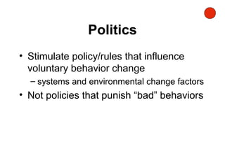 Politics
• Stimulate policy/rules that influence
voluntary behavior change
– systems and environmental change factors
• Not policies that punish “bad” behaviors
 